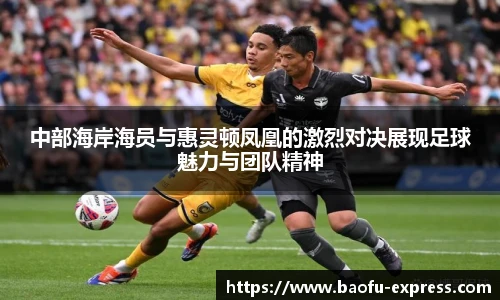 中部海岸海员与惠灵顿凤凰的激烈对决展现足球魅力与团队精神