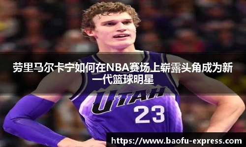 vsport劳里马尔卡宁如何在NBA赛场上崭露头角成为新一代篮球明星